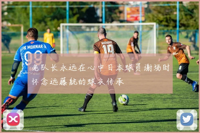 老队长永远在心中日本球员谢场时怀念远藤航的球衣传承