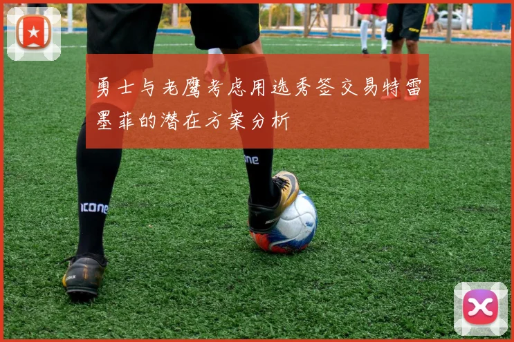 勇士与老鹰考虑用选秀签交易特雷墨菲的潜在方案分析