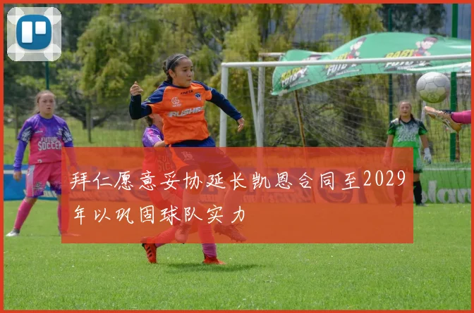 拜仁愿意妥协延长凯恩合同至2029年以巩固球队实力