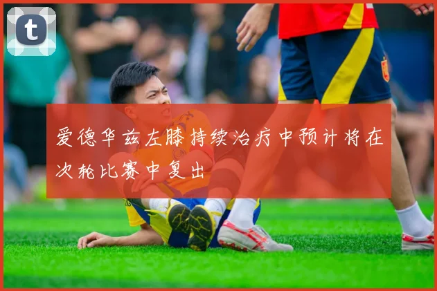 爱德华兹左膝持续治疗中预计将在次轮比赛中复出
