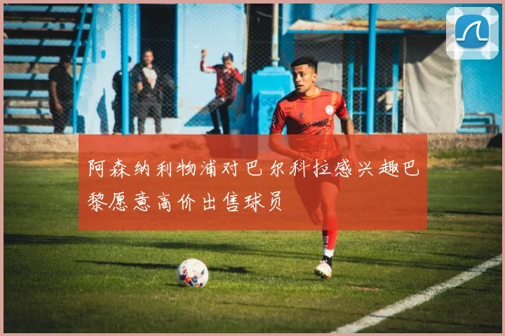 阿森纳利物浦对巴尔科拉感兴趣巴黎愿意高价出售球员