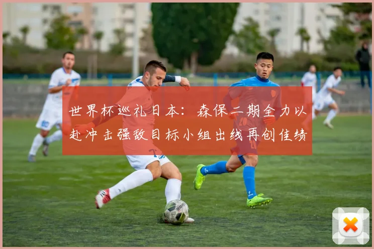 世界杯巡礼日本：森保二期全力以赴冲击强敌目标小组出线再创佳绩