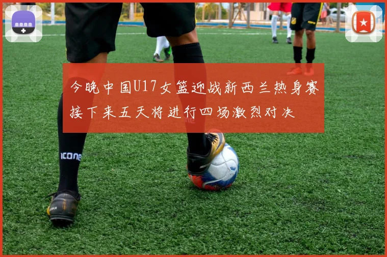 今晚中国U17女篮迎战新西兰热身赛接下来五天将进行四场激烈对决
