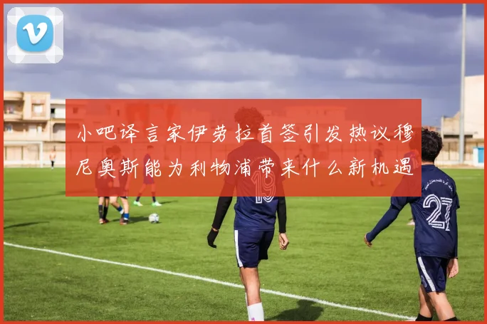 小吧译言家伊劳拉首签引发热议穆尼奥斯能为利物浦带来什么新机遇