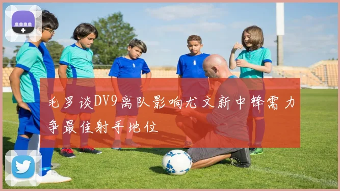 毛罗谈DV9离队影响尤文新中锋需力争最佳射手地位