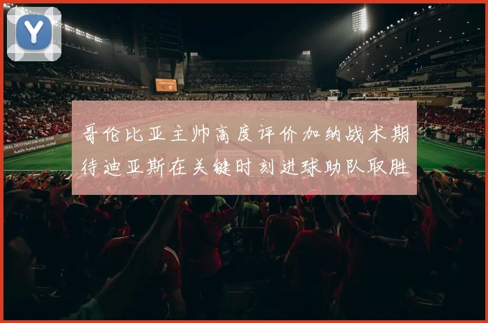 哥伦比亚主帅高度评价加纳战术期待迪亚斯在关键时刻进球助队取胜
