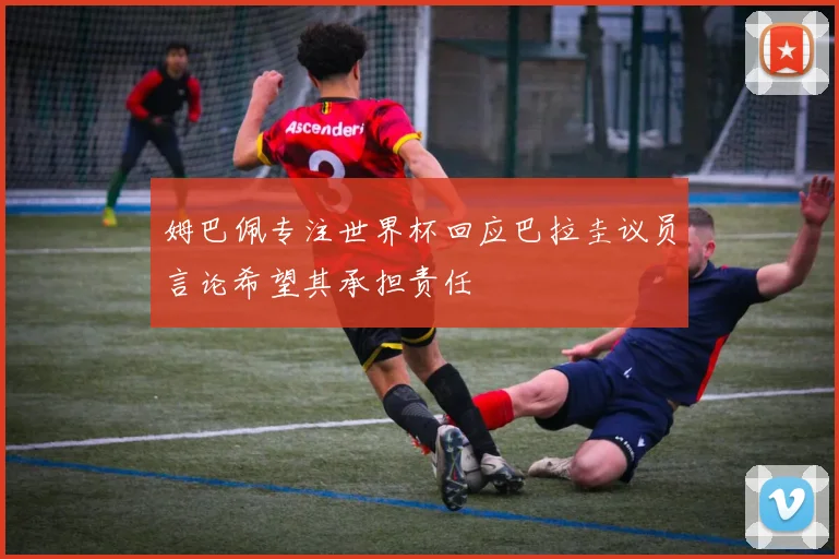 姆巴佩专注世界杯回应巴拉圭议员言论希望其承担责任