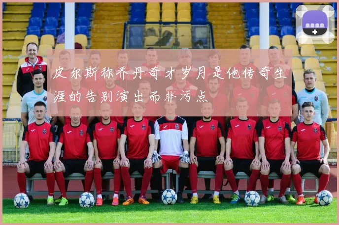 皮尔斯称乔丹奇才岁月是他传奇生涯的告别演出而非污点