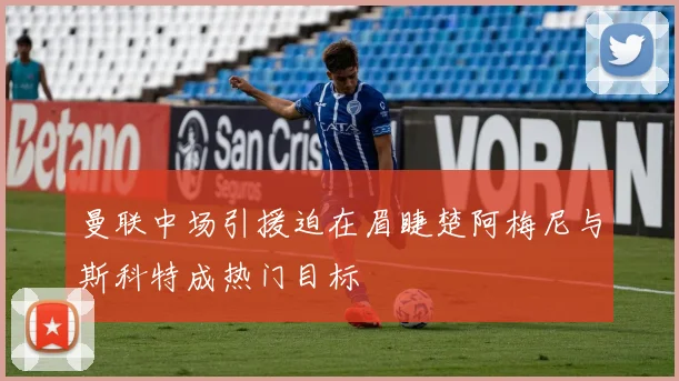 曼联中场引援迫在眉睫楚阿梅尼与斯科特成热门目标