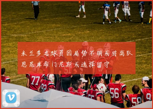 米兰多名球员因局势不明或将离队恩昆库希门尼斯或选择留守
