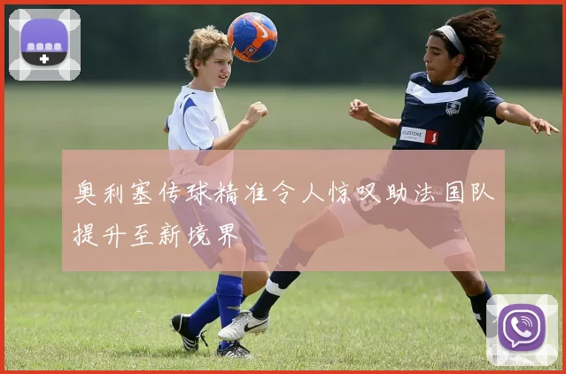 奥利塞传球精准令人惊叹助法国队提升至新境界