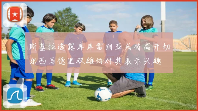 斯基拉透露库库雷利亚或将离开切尔西马德里双雄均对其表示兴趣