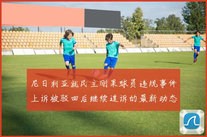 尼日利亚就民主刚果球员违规事件上诉被驳回后继续追诉的最新动态