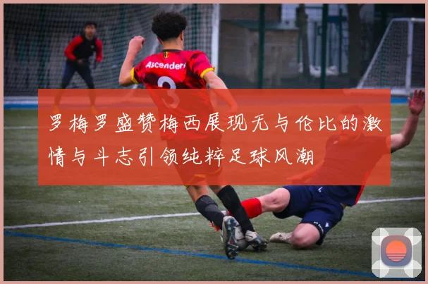 罗梅罗盛赞梅西展现无与伦比的激情与斗志引领纯粹足球风潮