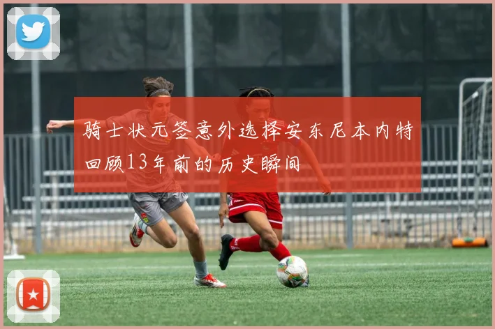 骑士状元签意外选择安东尼本内特回顾13年前的历史瞬间