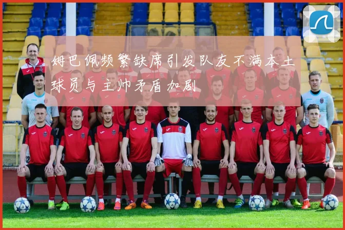 姆巴佩频繁缺席引发队友不满本土球员与主帅矛盾加剧