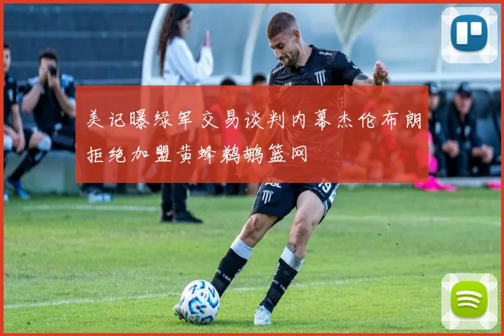 美记曝绿军交易谈判内幕杰伦布朗拒绝加盟黄蜂鹈鹕篮网