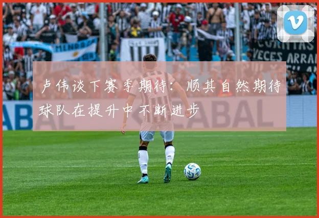 卢伟谈下赛季期待：顺其自然期待球队在提升中不断进步