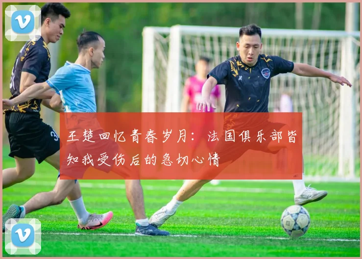 王楚回忆青春岁月：法国俱乐部皆知我受伤后的急切心情