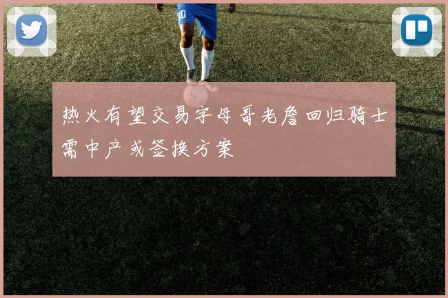 热火有望交易字母哥老詹回归骑士需中产或签换方案